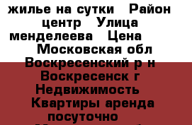 жилье на сутки › Район ­ центр › Улица ­ менделеева › Цена ­ 1 800 - Московская обл., Воскресенский р-н, Воскресенск г. Недвижимость » Квартиры аренда посуточно   . Московская обл.